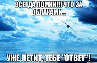 всегда помни!!! что за облаками... уже летит, тебе "ответ"!