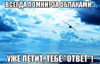 всегда помни! за облаками... уже летит, тебе "ответ"!