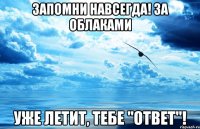 запомни навсегда! за облаками уже летит, тебе "ответ"!