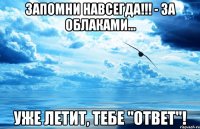 запомни навсегда!!! - за облаками... уже летит, тебе "ответ"!