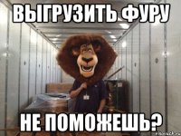 выгрузить фуру не поможешь?