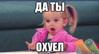 Да ты Охуел