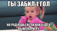 ты забил 1 гол но радуешься так,как будто выйграл игру