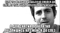 Если ты не ПОДПИШЕШЬСЯ на СМЕЙСЯ ДО СЛЁз, то тебя будут преследовать неудачи, А для снятия проклятия ПОДПИШИСЬ на СМЕЙСЯ ДО СЛЕЗ