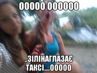 ООООО ОООООО ..ЗІЛІНАГЛАЗАЄ ТАКСІ....ООООО