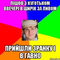 пішов з куготьком ввечері в ширік за пивом прийшли зранку і в гавно