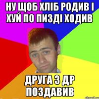 ну щоб хліб родив і хуй по пизді ходив друга з др поздавив