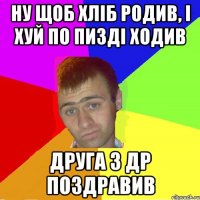 ну щоб хліб родив, і хуй по пизді ходив друга з др поздравив