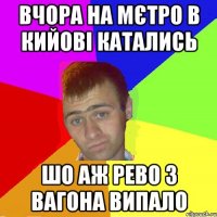 вчора на мєтро в кийові катались шо аж рево з вагона випало