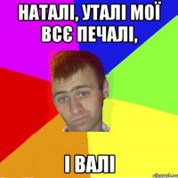наталі, уталі мої всє печалі, і валі