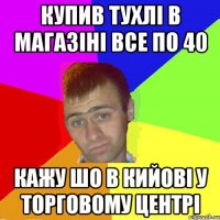 купив тухлі в магазіні все по 40 кажу шо в кийові у торговому центрі