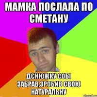 мамка послала по сметану дєнюжку собі забрав,зробив свою натуральну