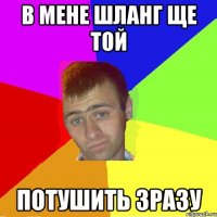 в мене шланг ще той потушить зразу