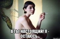  а ты-настоящий! я - остаюсь...