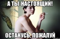 а ты-настоящий! останусь, пожалуй