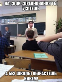 на свои соревнования ты успеешь а без школы вырастешь никем!