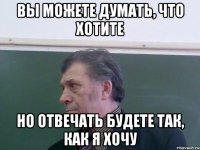Вы можете думать, что хотите Но отвечать будете так, как я хочу