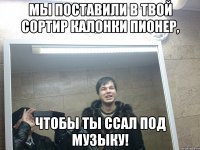 Мы поставили в твой сортир калонки пионер, чтобы ты ссал под музыку!