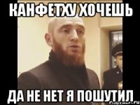 Канфетху хочешь да не нет я пошутил