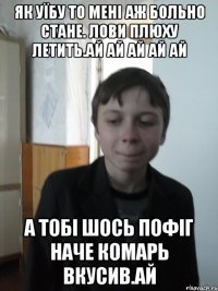як уїбу то мені аж больно стане. лови плюху летить.АЙ АЙ АЙ АЙ АЙ а тобі шось пофіг наче комарь вкусив.АЙ
