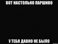 вот настолько паршиво у тебя давно не было