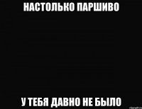 настолько паршиво у тебя давно не было