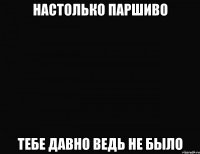 настолько паршиво тебе давно ведь не было