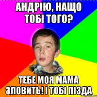 Андрію, нащо тобі того? Тебе моя мама зловить! і тобі пізда