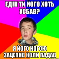 едік ти його хоть уєбав? я його ногою зацепив коли падав