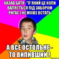 Казав батя -"П*яний це коли валяється під забором ригає і не може встать А все остольне - то випивший !