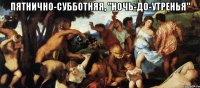 пятнично-субботняя, "ночь-до-утренья" 