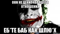 они не ценит хорошего отношения еб*те баб как шлю*х