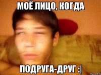 Моё лицо, когда Подруга-друг :|