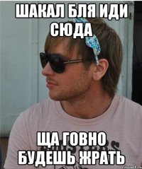Шакал бля иди сюда Ща говно будешь жрать