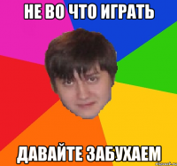 НЕ ВО ЧТО ИГРАТЬ ДАВАЙТЕ ЗАБУХАЕМ