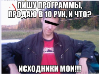 ПИШУ ПРОГРАММЫ, ПРОДАЮ В 10 РУК, И ЧТО? иСХОДНИКИ моИ!!!