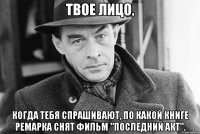 Твое лицо, когда тебя спрашивают, по какой книге Ремарка снят фильм "Последний акт".