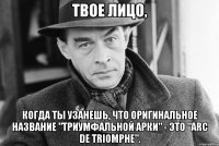 Твое лицо, когда ты узанешь, что оригинальное название "Триумфальной арки" - это "Arc de Triomphe".