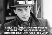 Твое лицо, когда ты узанешь, что оригинальное название "Триумфальной арки" на немецком языке - это "Arc de Triomphe".