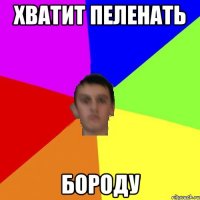 ХВАТИТ ПЕЛЕНАТЬ БОРОДУ