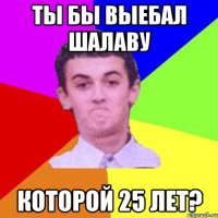Ты бы выебал шалаву которой 25 лет?