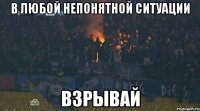 В любой непонятной ситуации взрывай