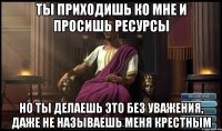Ты приходишь ко мне и просишь ресурсы Но Ты делаешь это без уважения, даже не называешь меня крестным