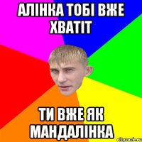Алінка тобі вже хватіт ти вже як мандалінка