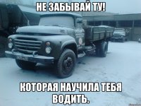 Не забывай ту! Которая научила тебя водить.