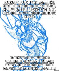 Красная феррари рванула за мной, я ужасно испугавшись прибавила шаг, но машина была видимо с мозгами. Сама не знаю что вывело меня на эту мысль. Но поиграв так с машиной в догонялки я оказалась в западне. Зажата между красной машиной и старым полуразрушенным зданием.