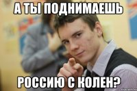 А ты поднимаешь Россию с колен?