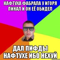 Нафтуха фабрала у игоря пинал и он её обидел дал пифды нафтухе ибо нехуй