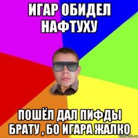 Игар обидел нафтуху пошёл дал пифды брату , бо игара жалко