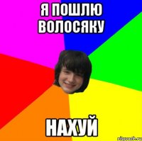 я пошлю волосяку нахуй